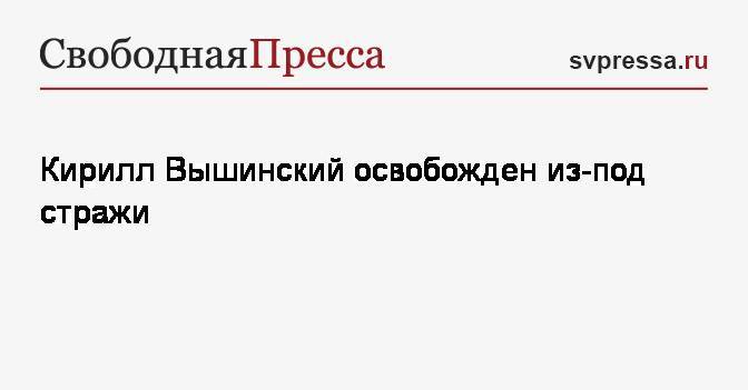 Кирилл Вышинский - Кирилл Вышинский освобожден из-под стражи - svpressa.ru - Украина - Киев