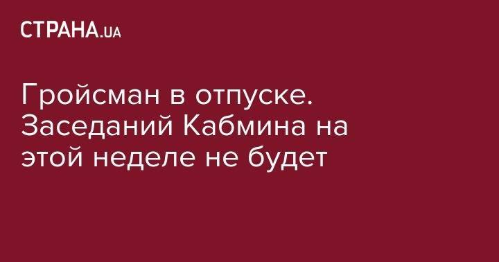 Владимир Гройсман - Гройсман в отпуске. Заседаний Кабмина на этой неделе не будет - strana.ua - Украина