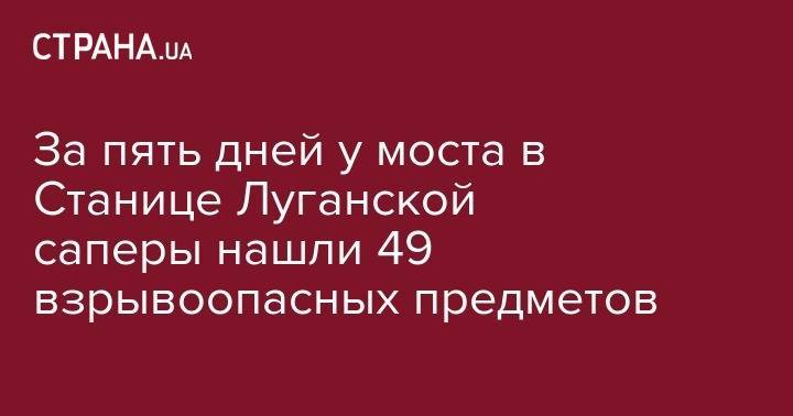 За пять дней у моста в Станице Луганской саперы нашли 49 взрывоопасных предметов - strana.ua - Украина - Луганская обл. - станица Луганская