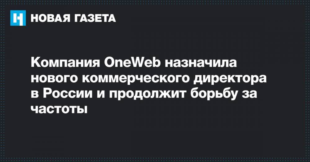 Компания OneWeb назначила нового коммерческого директора в России и продолжит борьбу за частоты - novayagazeta.ru - Россия