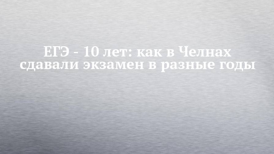 Андрей Сизов - ЕГЭ - 10 лет: как в Челнах сдавали экзамен в разные годы - chelny-izvest.ru