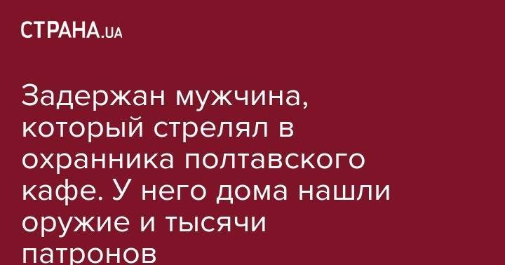 Задержан мужчина, который стрелял в охранника полтавского кафе. У него дома нашли оружие и тысячи патронов - strana.ua - Полтавская обл. - Полтава