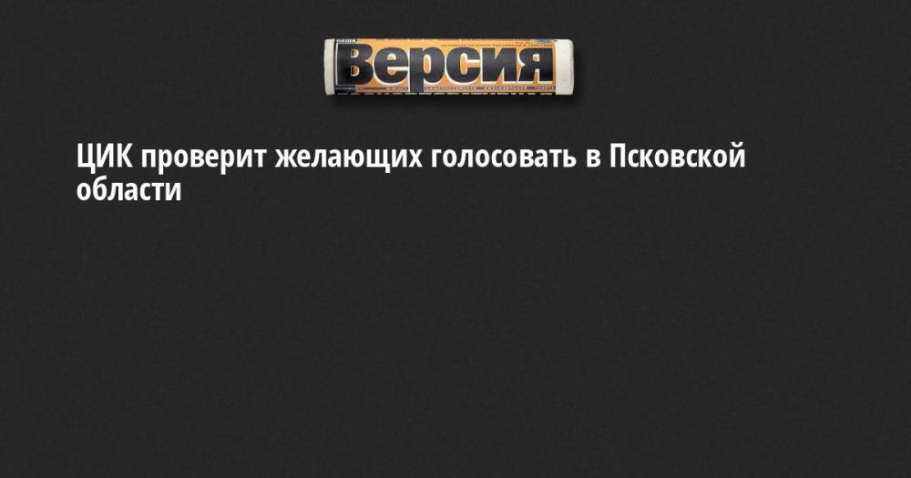 Николай Булаев - ЦИК проверит желающих голосовать в Псковской области - neva.versia.ru - Санкт-Петербург