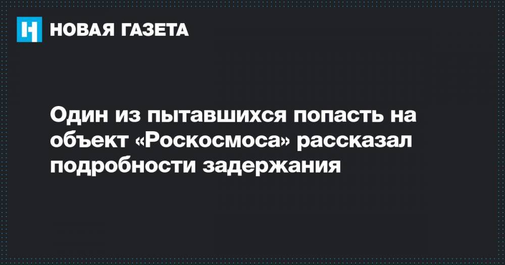 Сергиев Посад - Один из пытавшихся попасть на объект «Роскосмоса» рассказал подробности задержания - novayagazeta.ru