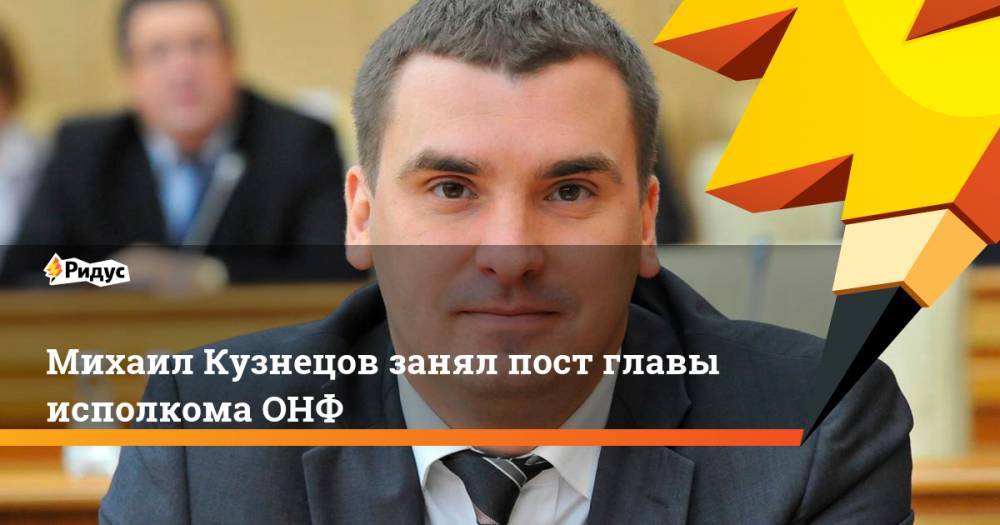 Михаил Кузнецов - Дмитрий Овсянников - Михаил Развожаев - Михаил Кузнецов занял пост главы исполкома ОНФ - ridus.ru - Россия - Московская обл. - Севастополь