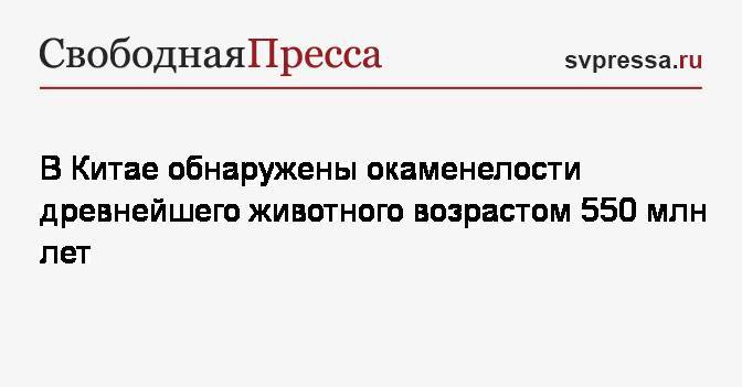 В Китае обнаружены окаменелости древнейшего животного возрастом 550 млн лет - svpressa.ru - Китай