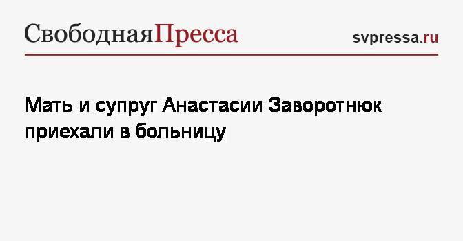 Анастасия Заворотнюк - Мать и супруг Анастасии Заворотнюк приехали в больницу - svpressa.ru