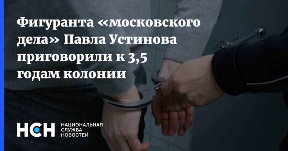 Павел Устинов - Фигуранта «московского дела» Павла Устинова приговорили к 3,5 годам колонии - nsn.fm - Москва