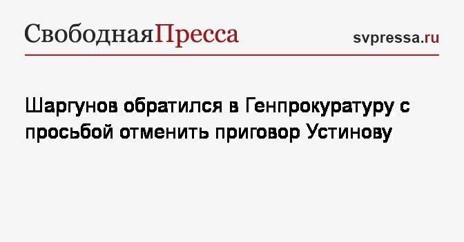 Павел Устинов - Юрий Чайка - Сергей Шаргунов - Шаргунов обратился в Генпрокуратуру с просьбой отменить приговор Устинову - svpressa.ru - Москва - Россия