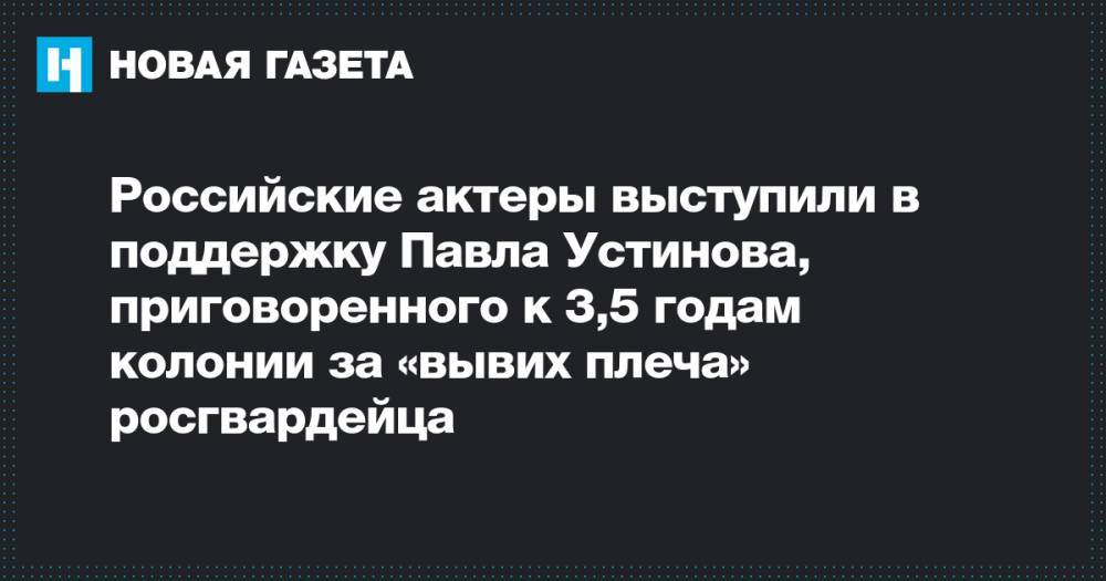 Павел Устинов - Иван Голунов - Российские актеры выступили в поддержку Павла Устинова, приговоренного к 3,5 годам колонии за «вывих плеча» росгвардейца - novayagazeta.ru - Москва