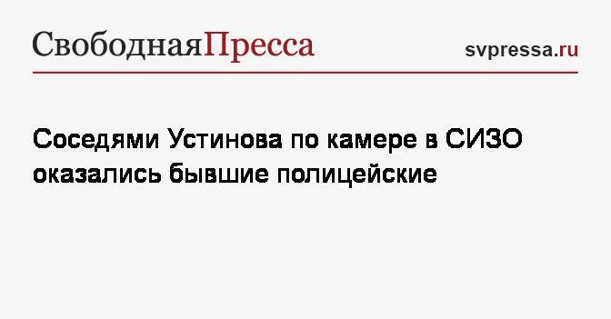 Павел Устинов - Иван Мельников - Соседями Устинова по камере в СИЗО оказались бывшие полицейские - svpressa.ru - Москва - Россия