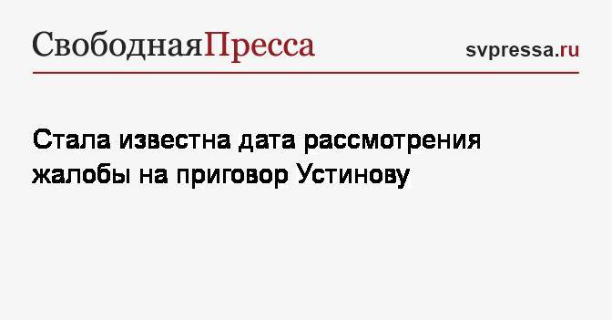 Павел Устинов - Стала известна дата рассмотрения жалобы на приговор Устинову - svpressa.ru - Москва