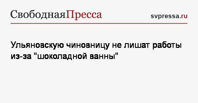 Сергей Морозов - Светлана Опенышева - Ульяновскую чиновницу не лишат работы из-за «шоколадной ванны» - svpressa.ru - Ульяновская