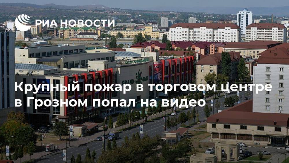 Крупный пожар в торговом центре в Грозном попал на видео - ria.ru - Москва - Грозный