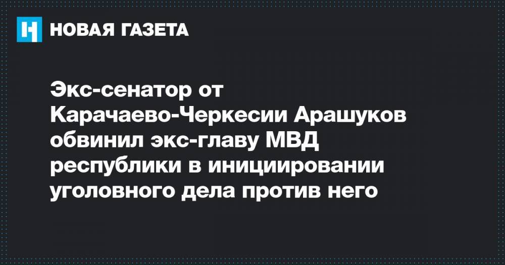 Рауф Арашуков - Экс-сенатор от Карачаево-Черкесии Арашуков обвинил экс-главу МВД республики в инициировании уголовного дела против него - novayagazeta.ru - Москва - респ. Карачаево-Черкесия