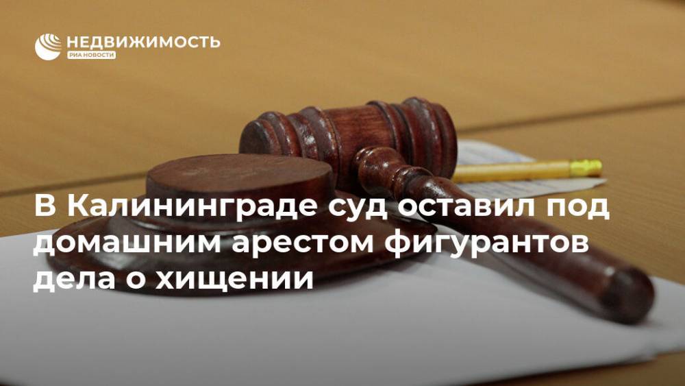 В Калининграде суд оставил под домашним арестом фигурантов дела о хищении - realty.ria.ru - Калининград - Строительство
