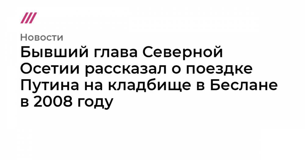Бывший глава Северной Осетии рассказал о поездке Путина на кладбище в Беслане в 2008 году - tvrain.ru - Грузия - респ. Алания - респ. Южная Осетия