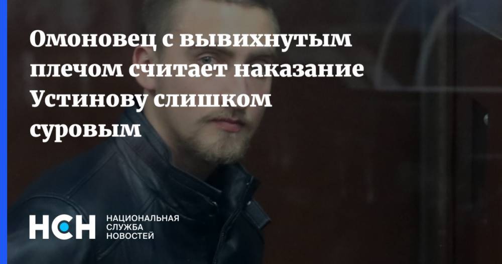 Павел Устинов - Омоновец с вывихнутым плечом считает наказание Устинову слишком суровым - nsn.fm