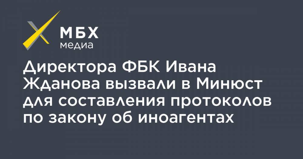 Иван Жданов - Директора ФБК Ивана Жданова вызвали в Минюст для составления протоколов по закону об иноагентах - mbk.news