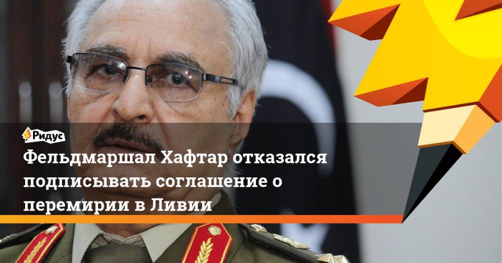 Сергей Лавров - Фаиз Сарадж - Фельдмаршал Хафтар отказался подписывать соглашение о перемирии в Ливии - ridus.ru - Москва - Россия - Ливия