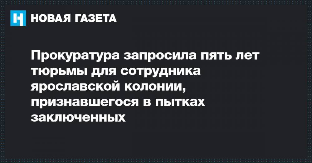 Евгений Макаров - Сергей Ефремов - Прокуратура запросила пять лет тюрьмы для сотрудника ярославской колонии, признавшегося в пытках заключенных - novayagazeta.ru - Ярославль