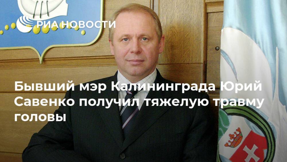 Дмитрий Лысков - Бывший мэр Калининграда Юрий Савенко получил тяжелую травму головы - ria.ru - Калининград - Калининградская обл.