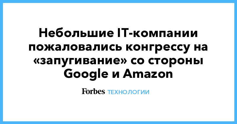 Небольшие IT-компании пожаловались конгрессу на «запугивание» со стороны Google и Amazon - forbes.ru