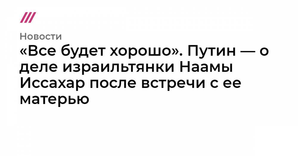 Беньямин Нетаньяху - «Все будет хорошо». Путин — о деле израильтянки Наамы Иссахар после встречи с ее матерью - tvrain.ru - Россия - Израиль - Иерусалим