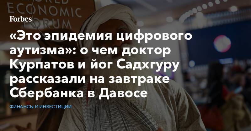 Герман Греф - Андрей Курпатов - «Это эпидемия цифрового аутизма»: о чем доктор Курпатов и йог Садхгуру рассказали на завтраке Сбербанка в Давосе - forbes.ru