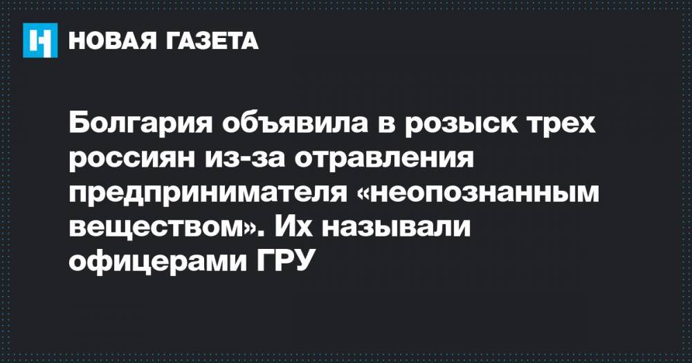 Эмилиан Гебрев - Болгария объявила в розыск трех россиян из-за отравления предпринимателя «неопознанным веществом». Их называли офицерами ГРУ - novayagazeta.ru - Болгария
