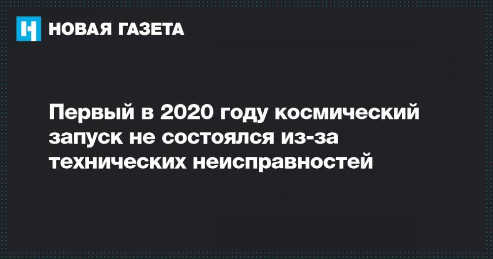 Первый в 2020 году космический запуск не состоялся из-за технических неисправностей - novayagazeta.ru