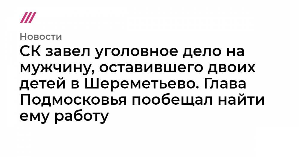 СК завел дело на мужчину, оставившего двоих детей в Шереметьево. Глава Подмосковья пообещал найти ему работу - tvrain.ru - Хабаровск