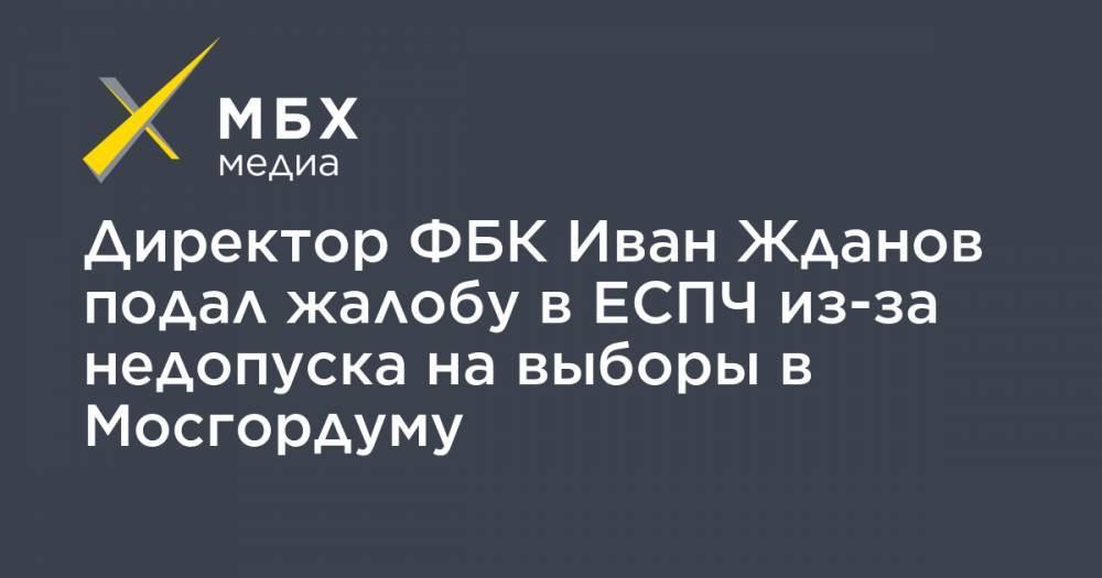 Иван Жданов - Директор ФБК Иван Жданов подал жалобу в ЕСПЧ из-за недопуска на выборы в Мосгордуму - mbk.news - Москва