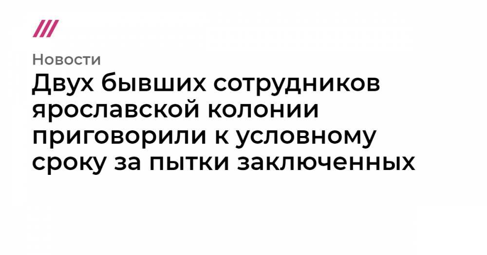 Ирина Бирюкова - Двух бывших сотрудников ярославской колонии приговорили к условному сроку за пытки заключенных - tvrain.ru