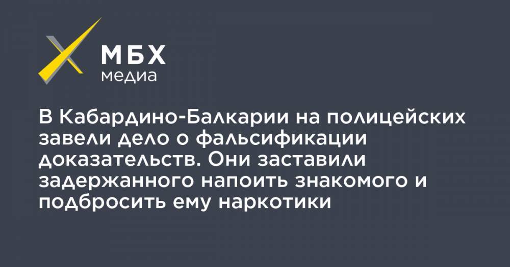 В Кабардино-Балкарии на полицейских завели дело о фальсификации доказательств. Они заставили задержанного напоить знакомого и подбросить ему наркотики - mbk.news - респ. Кабардино-Балкария - район Эльбрусский