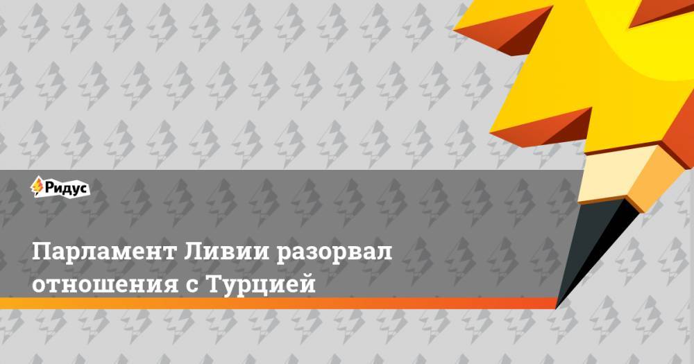 Реджеп Эрдоган - Фаиз Сарадж - Парламент Ливии разорвал отношения с Турцией - ridus.ru - Турция - Ливия