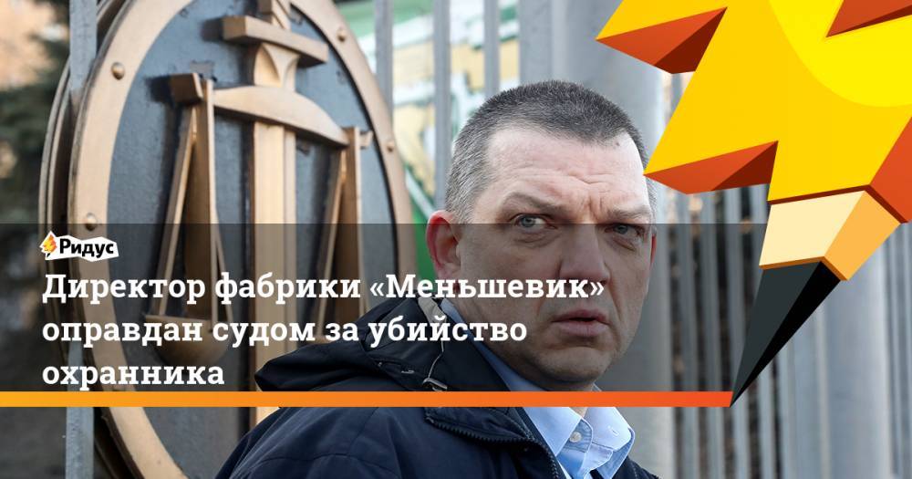 Директор фабрики «Меньшевик» оправдан судом за убийство охранника - ridus.ru