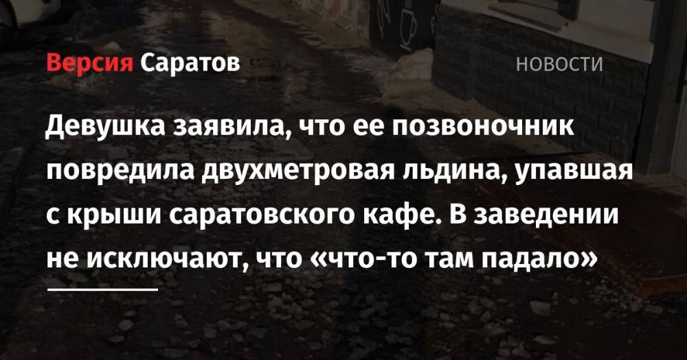 Девушка заявила, что ее позвоночник повредила двухметровая льдина, упавшая с крыши саратовского кафе. В заведении не исключают, что «что-то там падало» - nversia.ru - Саратов - р-н Кировский