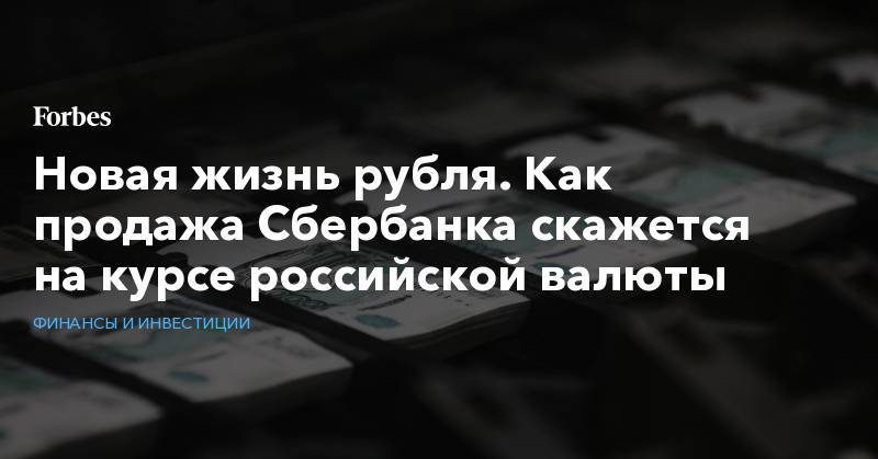Новая жизнь рубля. Как продажа Сбербанка скажется на курсе российской валюты - forbes.ru - Россия