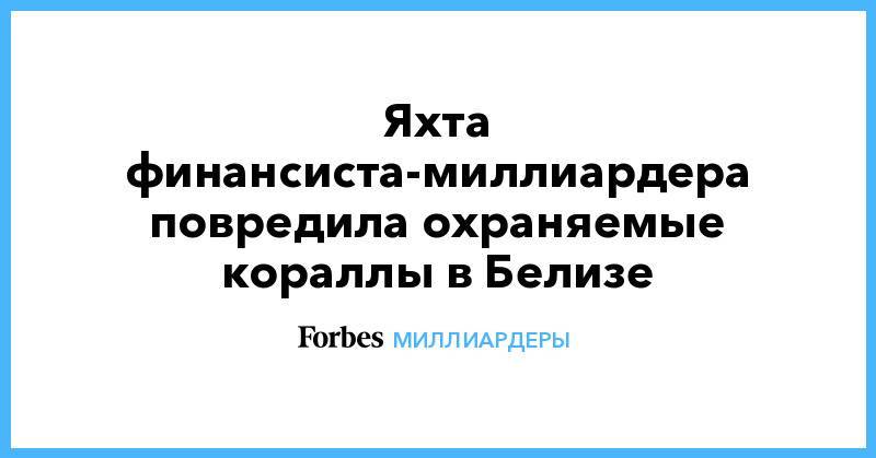 Яхта финансиста-миллиардера повредила охраняемые кораллы в Белизе - forbes.ru - Белиз