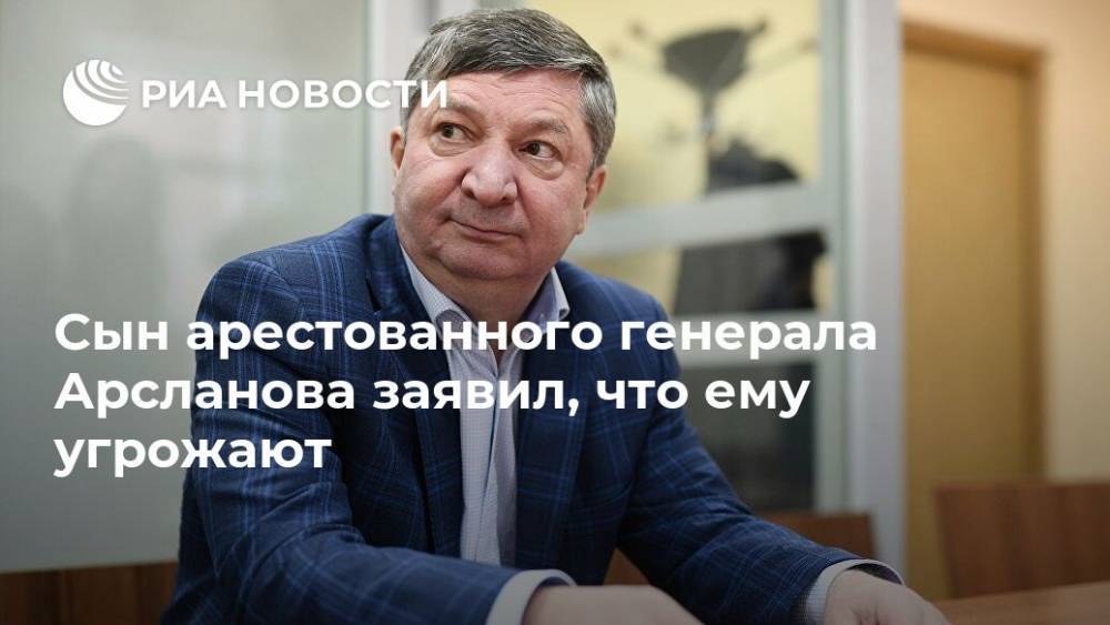 Халил Арсланов - Сын арестованного генерала Арсланова заявил, что ему угрожают - ria.ru - Москва - Россия