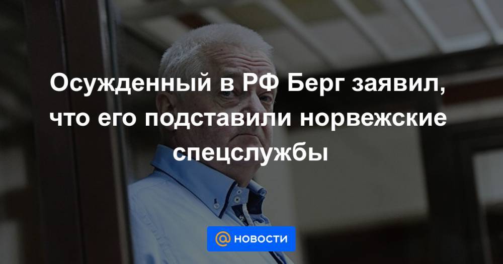Осужденный в РФ Берг заявил, что его подставили норвежские спецслужбы - news.mail.ru - Россия