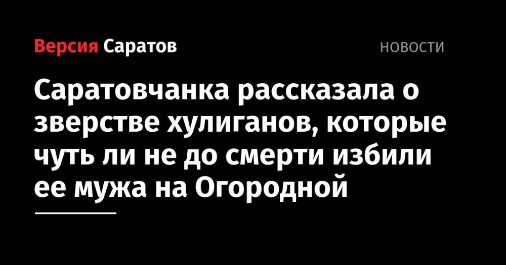 Саратовчанка рассказала о зверстве хулиганов, которые чуть ли не до смерти избили ее мужа на Огородной - nversia.ru