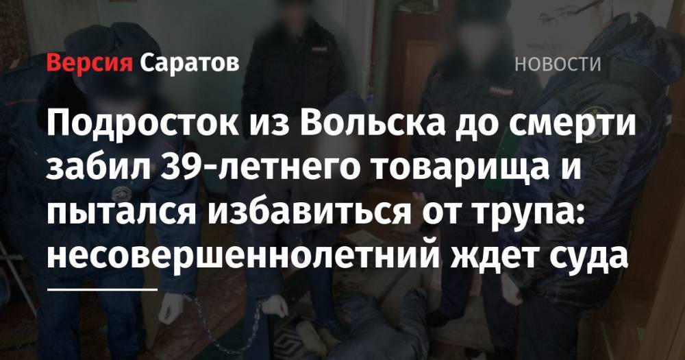 Подросток из Вольска до смерти забил 39-летнего товарища и пытался избавиться от трупа: несовершеннолетний ждет суда - nversia.ru - Россия - Саратовская обл. - Вольск