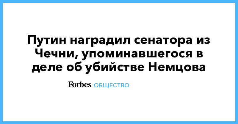 Путин наградил сенатора из Чечни, упоминавшегося в деле об убийстве Немцова - forbes.ru - респ. Чечня