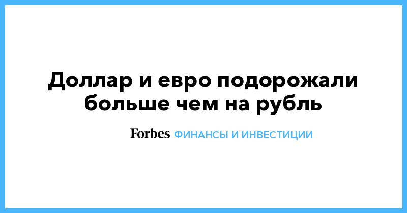 Доллар и евро подорожали больше чем на рубль - forbes.ru