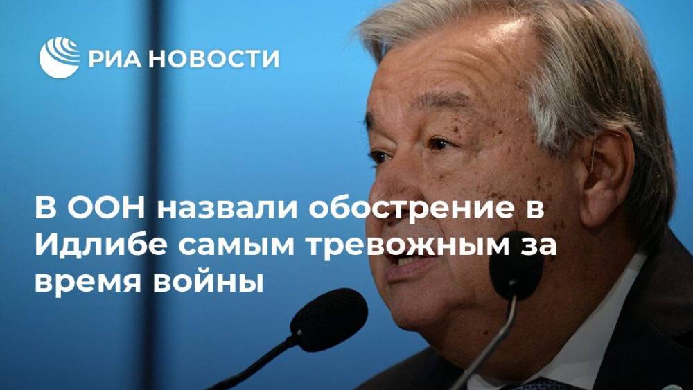 Антониу Гутерриш - В ООН назвали обострение в Идлибе самым тревожным за время войны - ria.ru - Россия - Сирия