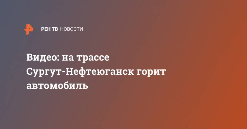 Видео: на трассе Сургут-Нефтеюганск горит автомобиль - ren.tv - Сургут - Нефтеюганск