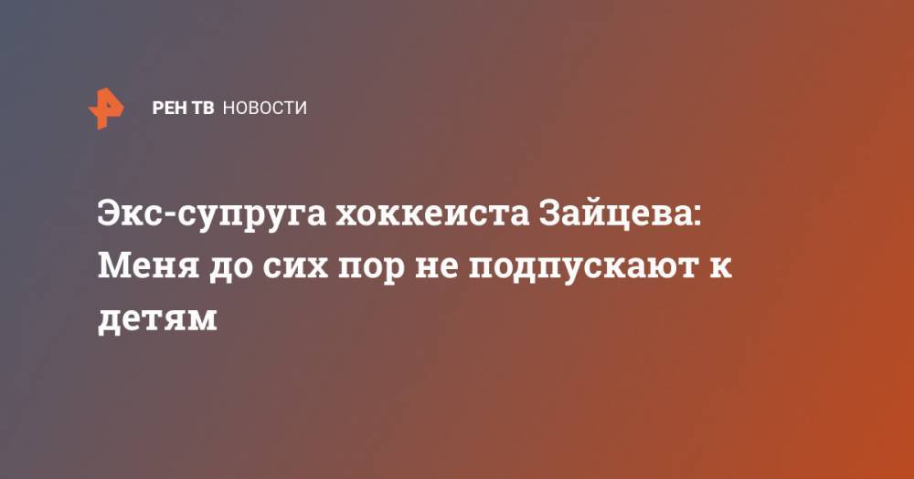 Никита Зайцев - Экс-супруга хоккеиста Зайцева: Меня до сих пор не подпускают к детям - ren.tv