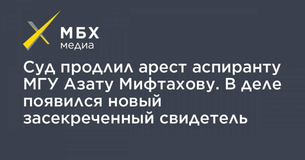 Азат Мифтахов - Светлана Сидоркина - Суд продлил арест аспиранту МГУ Азату Мифтахову. В деле появился новый засекреченный свидетель - mbk.news - Россия